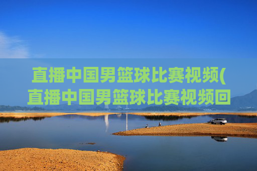 直播中国男篮球比赛视频(直播中国男篮球比赛视频回放)