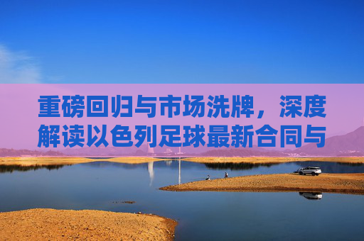 重磅回归与市场洗牌，深度解读以色列足球最新合同与转会动态