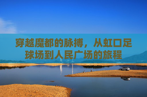 穿越魔都的脉搏，从虹口足球场到人民广场的旅程