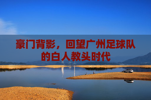 豪门背影，回望广州足球队的白人教头时代