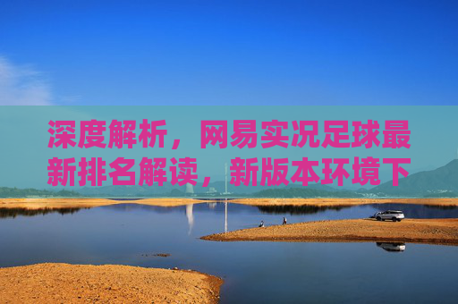 深度解析，网易实况足球最新排名解读，新版本环境下谁才是真正的版本之子？