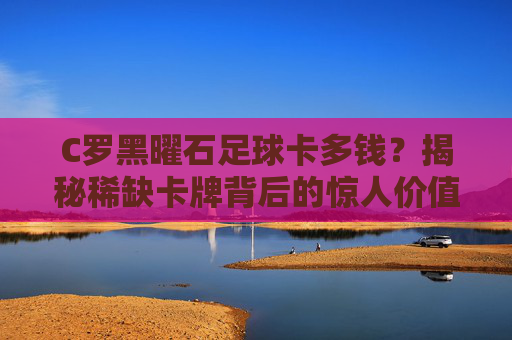 C罗黑曜石足球卡多钱？揭秘稀缺卡牌背后的惊人价值