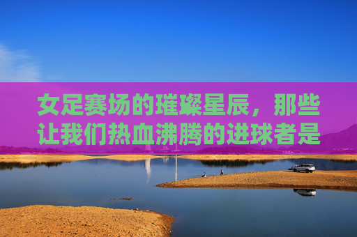 女足赛场的璀璨星辰，那些让我们热血沸腾的进球者是谁？