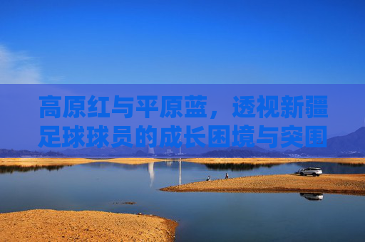 高原红与平原蓝，透视新疆足球球员的成长困境与突围之路