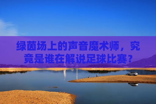 绿茵场上的声音魔术师，究竟是谁在解说足球比赛？