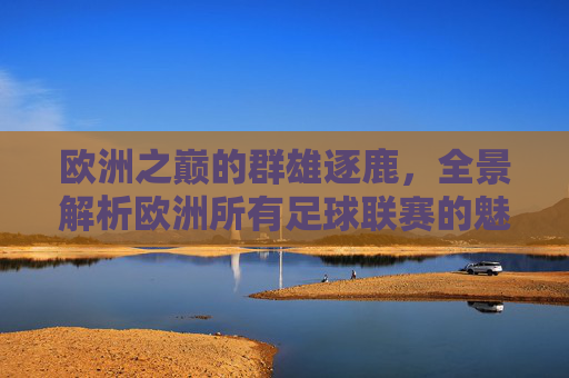 欧洲之巅的群雄逐鹿，全景解析欧洲所有足球联赛的魅力与格局