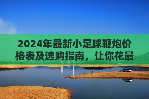 2024年最新小足球鞭炮价格表及选购指南，让你花最少的钱，放最响的炮！