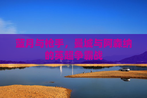 蓝月与枪手，曼城与阿森纳的英超争霸战