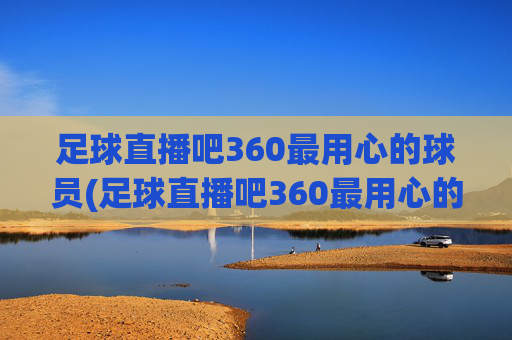 足球直播吧360最用心的球员(足球直播吧360最用心的球员是谁)