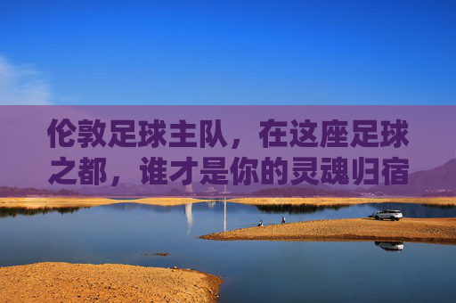 伦敦足球主队,在这座足球之都,谁才是你的灵魂归宿?