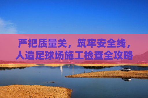 严把质量关，筑牢安全线，人造足球场施工检查全攻略