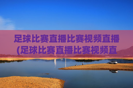 足球比赛直播比赛视频直播(足球比赛直播比赛视频直播在线观看)