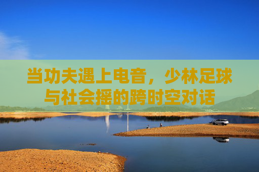 当功夫遇上电音,少林足球与社会摇的跨时空对话