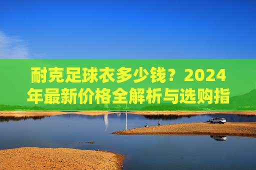 耐克足球衣多少钱？2024年最新价格全解析与选购指南
