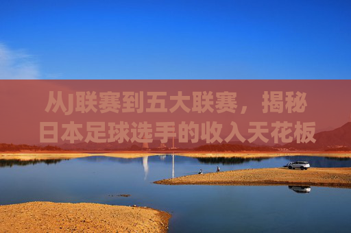 从J联赛到五大联赛,揭秘日本足球选手的收入天花板与薪资结构