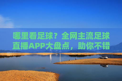 哪里看足球?全网主流足球直播APP大盘点,助你不错过每一场精彩比赛