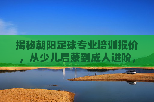 揭秘朝阳足球专业培训报价,从少儿启蒙到成人进阶,价格透明不踩雷