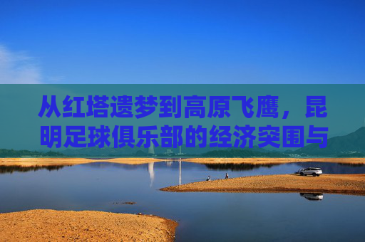 从红塔遗梦到高原飞鹰,昆明足球俱乐部的经济突围与未来展望