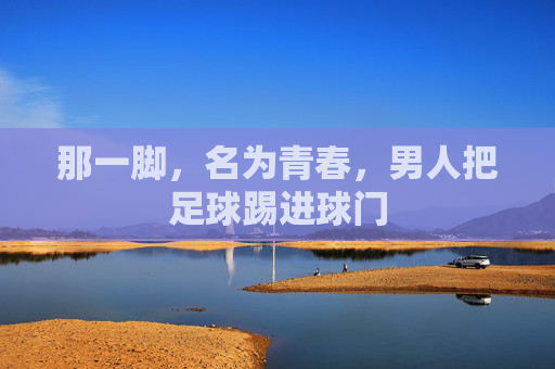 那一脚，名为青春，男人把足球踢进球门