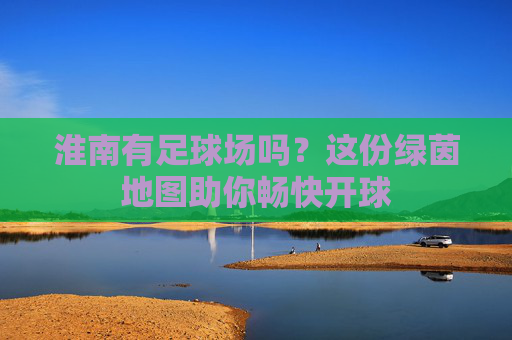 淮南有足球场吗?这份绿茵地图助你畅快开球
