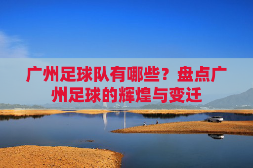 广州足球队有哪些?盘点广州足球的辉煌与变迁