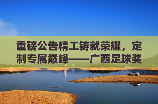 重磅公告精工铸就荣耀,定制专属巅峰——广西足球奖杯定制服务全面开启