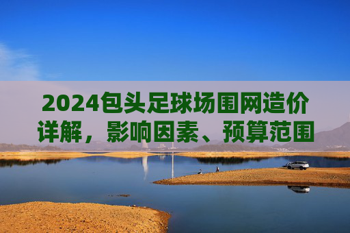 2024包头足球场围网造价详解,影响因素、预算范围及省钱攻略