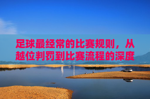 足球最经常的比赛规则,从越位判罚到比赛流程的深度解读