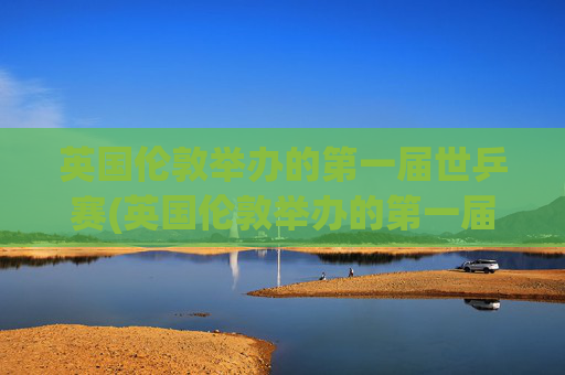 英国伦敦举办的第一届世乒赛(英国伦敦举办的第一届世乒赛是哪一年)
