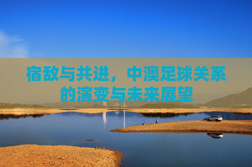 宿敌与共进,中澳足球关系的演变与未来展望