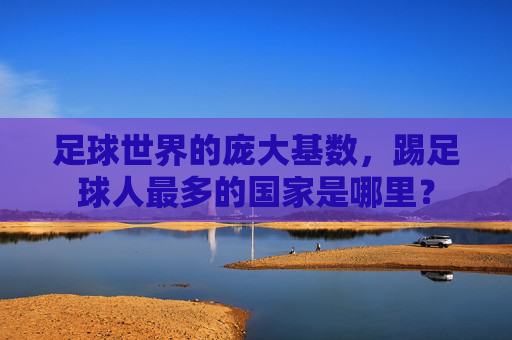 足球世界的庞大基数,踢足球人最多的国家是哪里?