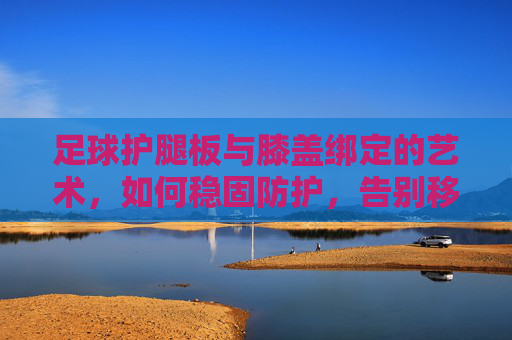 足球护腿板与膝盖绑定的艺术,如何稳固防护,告别移位困扰