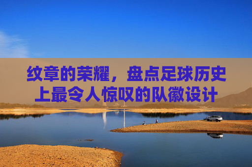 纹章的荣耀,盘点足球历史上最令人惊叹的队徽设计