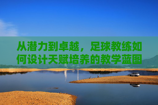 从潜力到卓越,足球教练如何设计天赋培养的教学蓝图