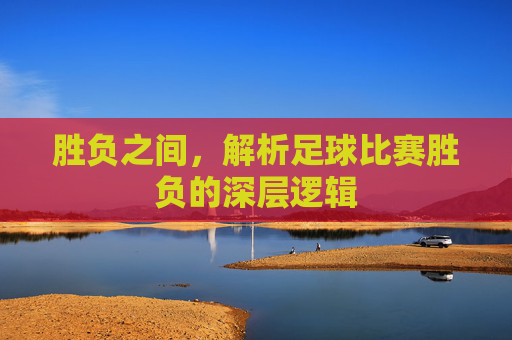 胜负之间,解析足球比赛胜负的深层逻辑