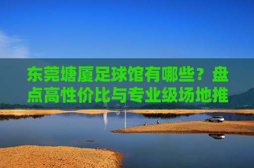 东莞塘厦足球馆有哪些？盘点高性价比与专业级场地推荐