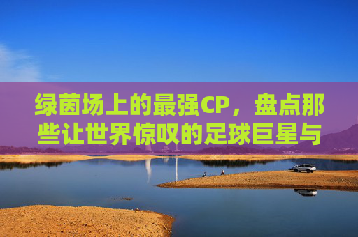 绿茵场上的最强CP,盘点那些让世界惊叹的足球巨星与女神级娇妻