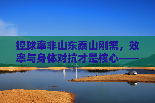 控球率非山东泰山刚需,效率与身体对抗才是核心——深度解析鲁能足球的战术哲学