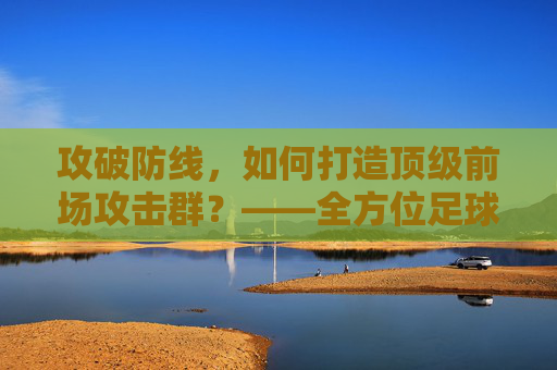 攻破防线,如何打造顶级前场攻击群?——全方位足球前场训练指南