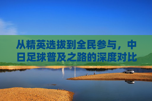 从精英选拔到全民参与,中日足球普及之路的深度对比