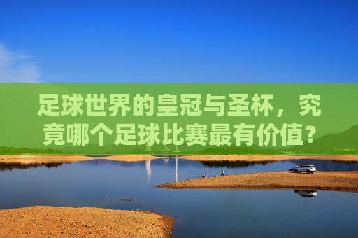 足球世界的皇冠与圣杯,究竟哪个足球比赛最有价值?