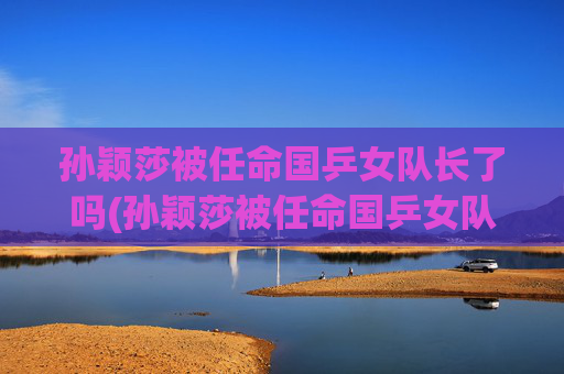 孙颖莎被任命国乒女队长了吗(孙颖莎被任命国乒女队长了吗是真的)