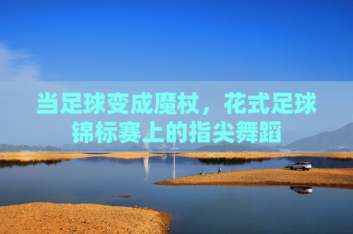 当足球变成魔杖,花式足球锦标赛上的指尖舞蹈