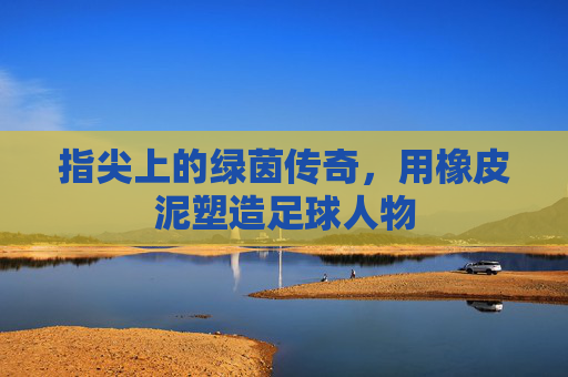 指尖上的绿茵传奇，用橡皮泥塑造足球人物