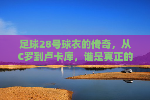 足球28号球衣的传奇，从C罗到卢卡库，谁是真正的幕后英雄？