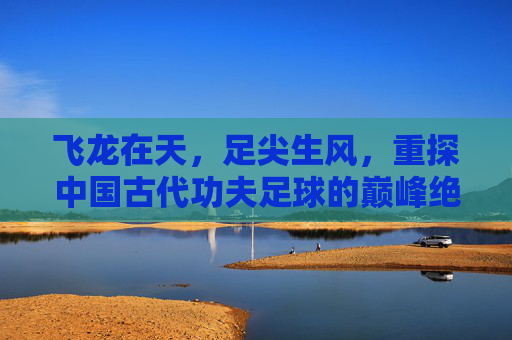 飞龙在天，足尖生风，重探中国古代功夫足球的巅峰绝技