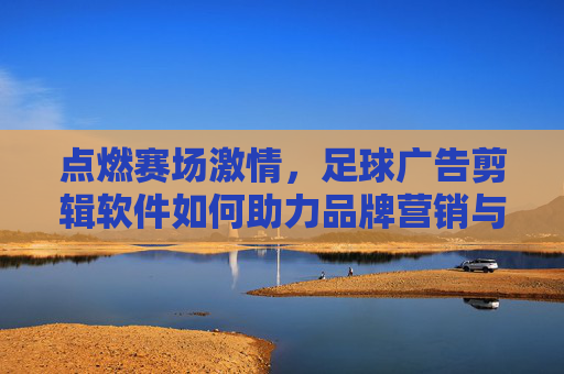 点燃赛场激情,足球广告剪辑软件如何助力品牌营销与球队宣传