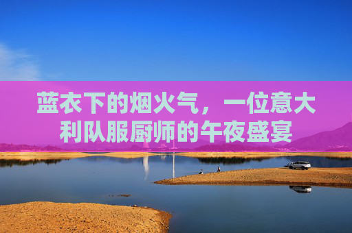 蓝衣下的烟火气,一位意大利队服厨师的午夜盛宴
