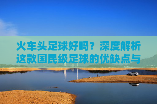 火车头足球好吗?深度解析这款国民级足球的优缺点与性价比