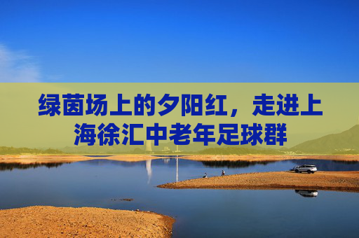 绿茵场上的夕阳红，走进上海徐汇中老年足球群